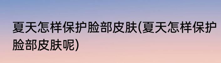 夏天怎样保护脸部皮肤(夏天怎样保护脸部皮肤呢)