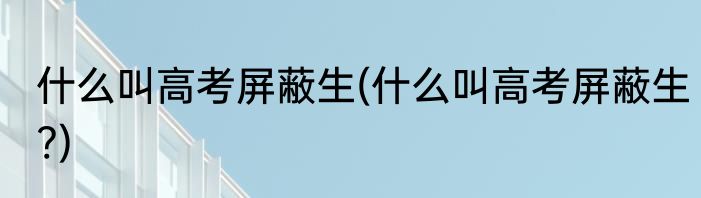 什么叫高考屏蔽生(什么叫高考屏蔽生?)