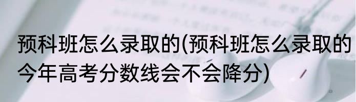 预科班怎么录取的(预科班怎么录取的今年高考分数线会不会降分)