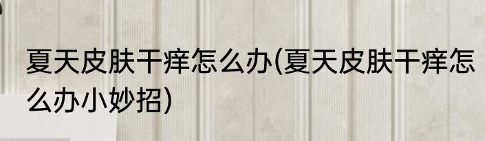 夏天皮肤干痒怎么办(夏天皮肤干痒怎么办小妙招)