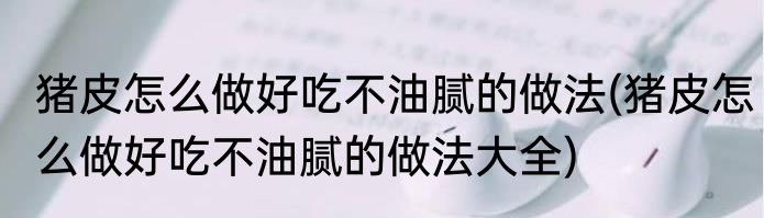 猪皮怎么做好吃不油腻的做法(猪皮怎么做好吃不油腻的做法大全)