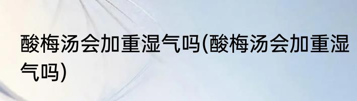 酸梅汤会加重湿气吗(酸梅汤会加重湿气吗)