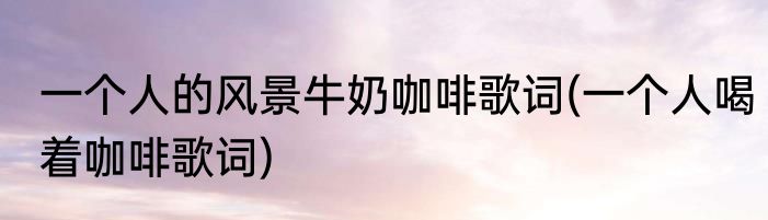 一个人的风景牛奶咖啡歌词(一个人喝着咖啡歌词)