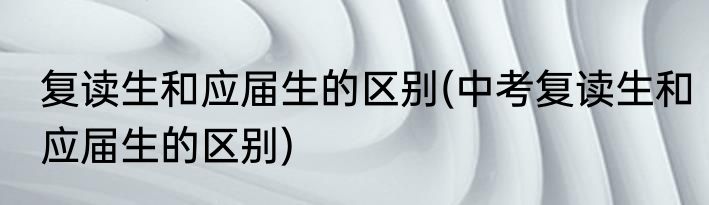 复读生和应届生的区别(中考复读生和应届生的区别)