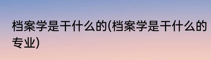 档案学是干什么的(档案学是干什么的专业)