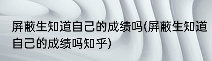 屏蔽生知道自己的成绩吗(屏蔽生知道自己的成绩吗知乎)