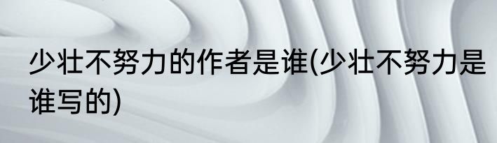 少壮不努力的作者是谁(少壮不努力是谁写的)