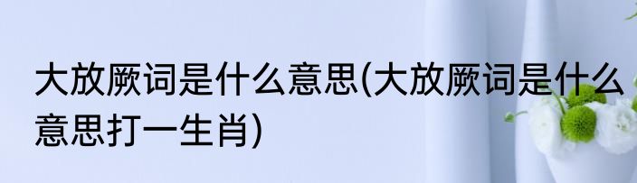 大放厥词是什么意思(大放厥词是什么意思打一生肖)