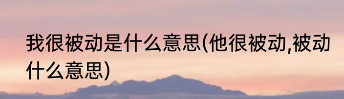 我很被动是什么意思(他很被动,被动什么意思)