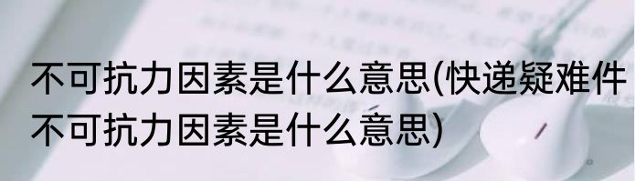 不可抗力因素是什么意思(快递疑难件不可抗力因素是什么意思)