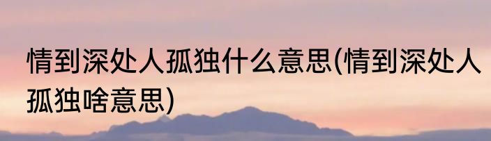 情到深处人孤独什么意思(情到深处人孤独啥意思)