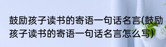 鼓励孩子读书的寄语一句话名言(鼓励孩子读书的寄语一句话名言怎么写)