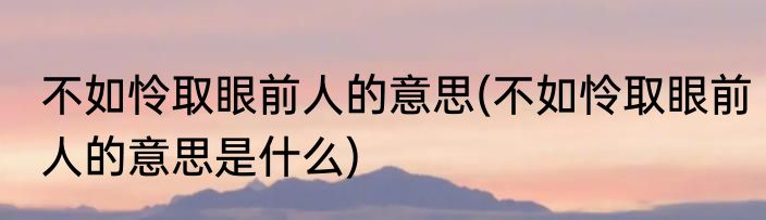 不如怜取眼前人的意思(不如怜取眼前人的意思是什么)