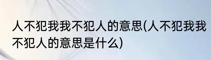 人不犯我我不犯人的意思(人不犯我我不犯人的意思是什么)