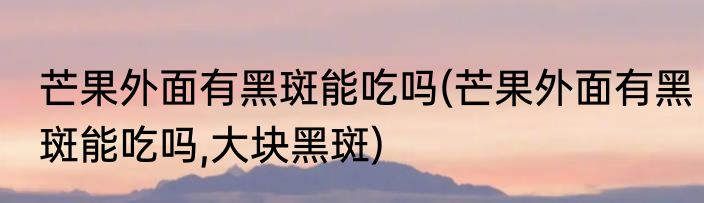 芒果外面有黑斑能吃吗(芒果外面有黑斑能吃吗,大块黑斑)