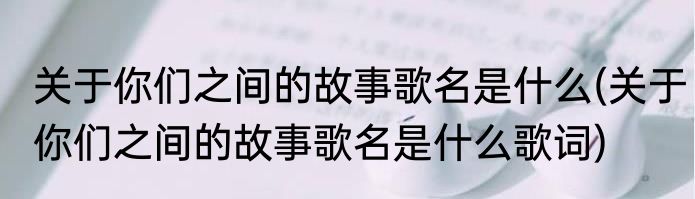 关于你们之间的故事歌名是什么(关于你们之间的故事歌名是什么歌词)