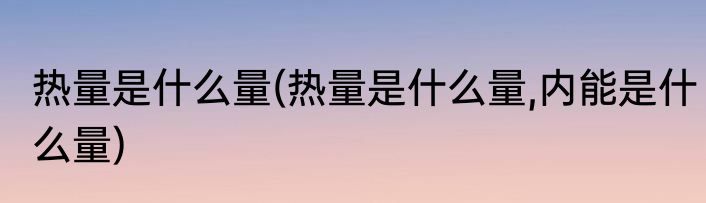 热量是什么量(热量是什么量,内能是什么量)
