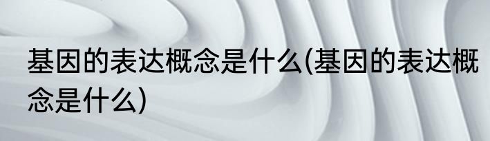 基因的表达概念是什么(基因的表达概念是什么)