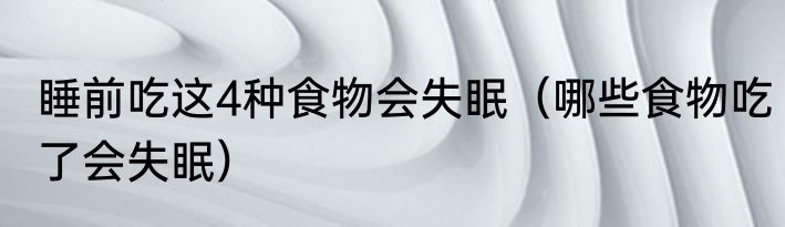 睡前吃这4种食物会失眠（哪些食物吃了会失眠）