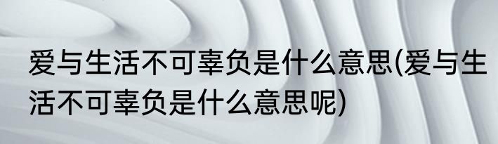 爱与生活不可辜负是什么意思(爱与生活不可辜负是什么意思呢)