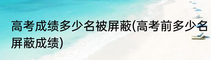 高考成绩多少名被屏蔽(高考前多少名屏蔽成绩)