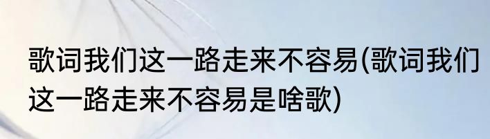 歌词我们这一路走来不容易(歌词我们这一路走来不容易是啥歌)