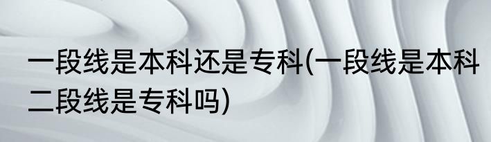 一段线是本科还是专科(一段线是本科二段线是专科吗)