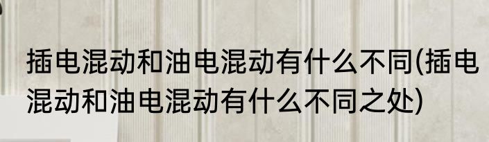 插电混动和油电混动有什么不同(插电混动和油电混动有什么不同之处)