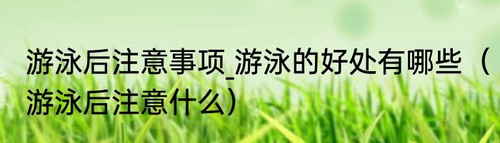 游泳后注意事项_游泳的好处有哪些	（游泳后注意什么）
