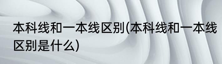 本科线和一本线区别(本科线和一本线区别是什么)