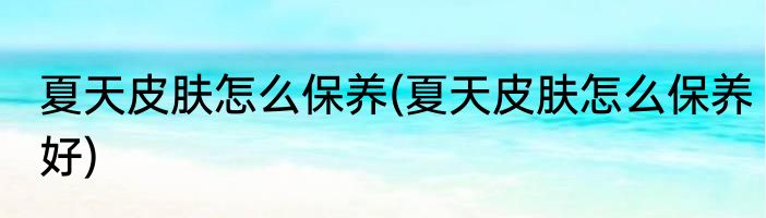 夏天皮肤怎么保养(夏天皮肤怎么保养好)