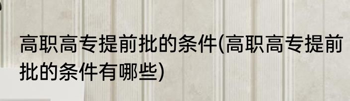 高职高专提前批的条件(高职高专提前批的条件有哪些)