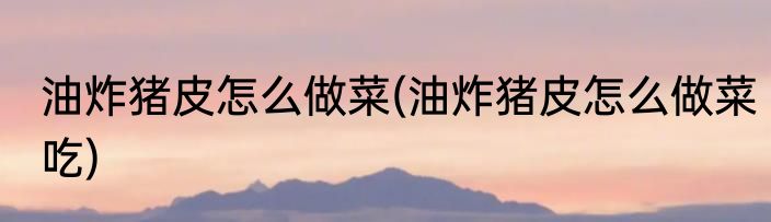 油炸猪皮怎么做菜(油炸猪皮怎么做菜吃)