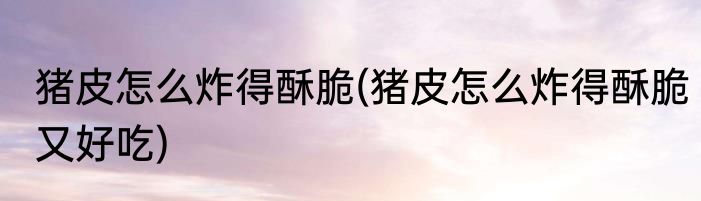 猪皮怎么炸得酥脆(猪皮怎么炸得酥脆又好吃)