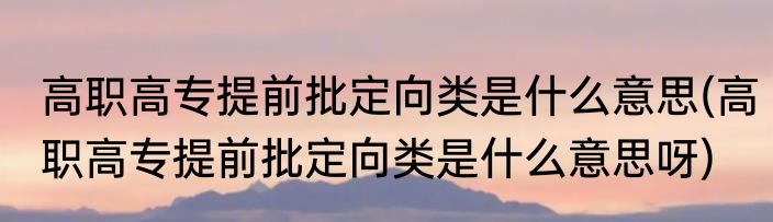 高职高专提前批定向类是什么意思(高职高专提前批定向类是什么意思呀)