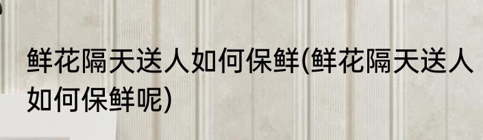 鲜花隔天送人如何保鲜(鲜花隔天送人如何保鲜呢)