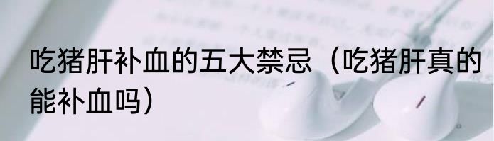 吃猪肝补血的五大禁忌（吃猪肝真的能补血吗）