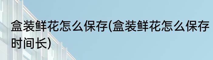 盒装鲜花怎么保存(盒装鲜花怎么保存时间长)