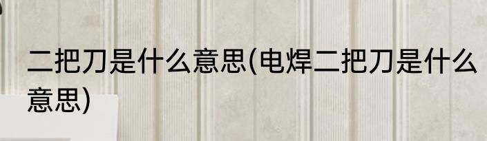 二把刀是什么意思(电焊二把刀是什么意思)
