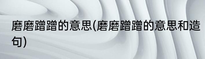 磨磨蹭蹭的意思(磨磨蹭蹭的意思和造句)