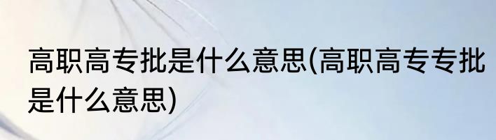 高职高专批是什么意思(高职高专专批是什么意思)