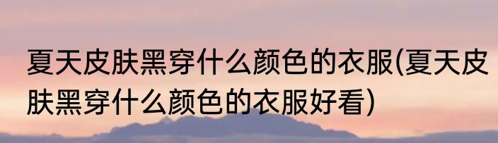 夏天皮肤黑穿什么颜色的衣服(夏天皮肤黑穿什么颜色的衣服好看)