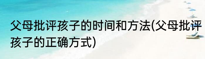 父母批评孩子的时间和方法(父母批评孩子的正确方式)