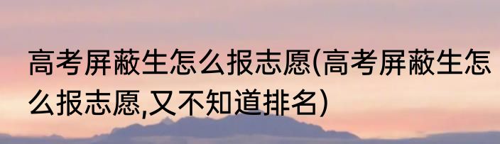 高考屏蔽生怎么报志愿(高考屏蔽生怎么报志愿,又不知道排名)