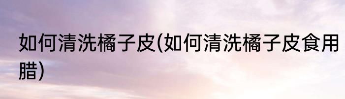 如何清洗橘子皮(如何清洗橘子皮食用腊)