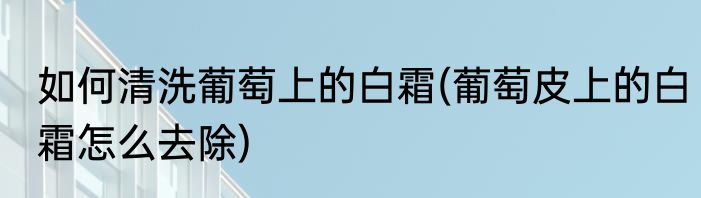 如何清洗葡萄上的白霜(葡萄皮上的白霜怎么去除)
