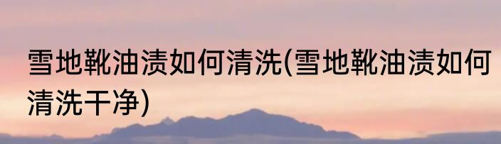 雪地靴油渍如何清洗(雪地靴油渍如何清洗干净)