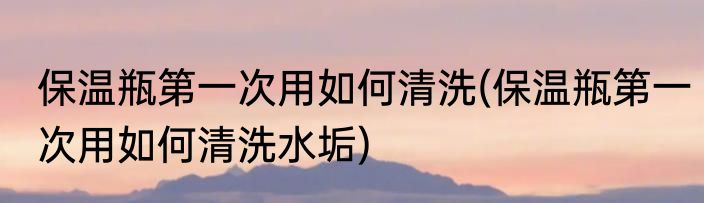保温瓶第一次用如何清洗(保温瓶第一次用如何清洗水垢)