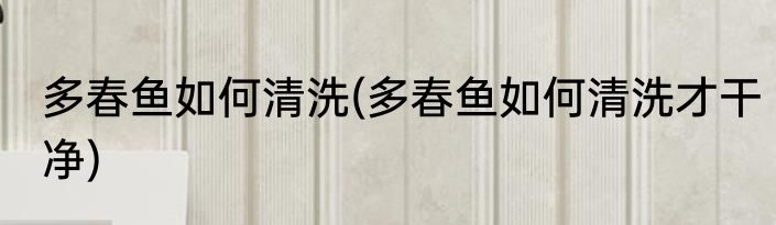多春鱼如何清洗(多春鱼如何清洗才干净)