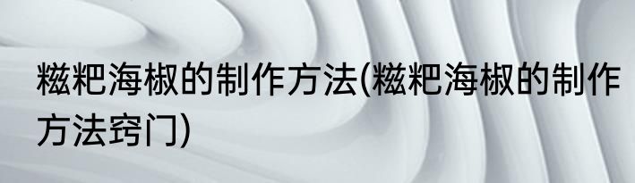 糍粑海椒的制作方法(糍粑海椒的制作方法窍门)